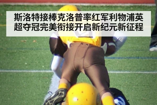 斯洛特接棒克洛普率红军利物浦英超夺冠完美衔接开启新纪元新征程