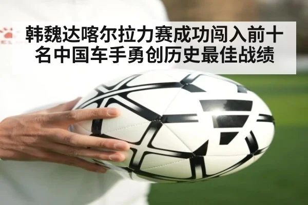 韩魏达喀尔拉力赛成功闯入前十名中国车手勇创历史最佳战绩