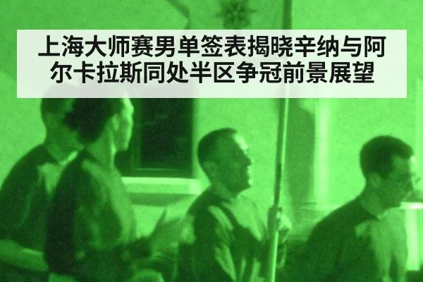 上海大师赛男单签表揭晓辛纳与阿尔卡拉斯同处半区争冠前景展望